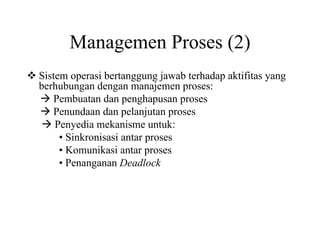 Managemen Proses (2)
Sistem operasi bertanggung jawab terhadap aktifitas yang
berhubungan dengan manajemen proses:
Pembuatan dan penghapusan proses
Penundaan dan pelanjutan proses
Penyedia mekanisme untuk:
• Sinkronisasi antar proses
• Komunikasi antar proses
• Penanganan Deadlock
 