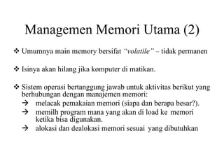 Managemen Memori Utama (2)
Umumnya main memory bersifat “volatile” – tidak permanen
Isinya akan hilang jika komputer di matikan.
Sistem operasi bertanggung jawab untuk aktivitas berikut yang
berhubungan dengan manajemen memori:
melacak pemakaian memori (siapa dan berapa besar?).
memilh program mana yang akan di load ke memori
ketika bisa digunakan.
alokasi dan dealokasi memori sesuai yang dibutuhkan
 