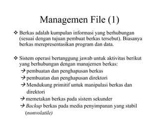 Managemen File (1)
Berkas adalah kumpulan informasi yang berhubungan
(sesuai dengan tujuan pembuat berkas tersebut). Biasanya
berkas merepresentasikan program dan data.
Sistem operasi bertanggung jawab untuk aktivitas berikut
yang berhubungan dengan manajemen berkas:
pembuatan dan penghapusan berkas
pembuatan dan penghapusan direktori
Mendukung primitif untuk manipulasi berkas dan
direktori
memetakan berkas pada sistem sekunder
Backup berkas pada media penyimpanan yang stabil
(nonvolatile)
 
