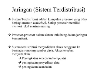 Jaringan (Sistem Terdistribusi)
Sistem Terdistribusi adalah kumpulan prosesor yang tidak
berbagi memori atau clock. Setiap prosesor memiliki
memori lokal masing-masing.
Prosesor-prosesor dalam sistem terhubung dalam jaringan
komunikasi.
Sistem terdistribusi menyediakan akses pengguna ke
bermacam-macam sumber daya. Akses tersebut
menyebabkan :
Peningkatan kecepatan kompuatsi
peningkatan penyediaan data
peningkatan keandalan
 