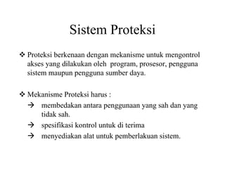 Sistem Proteksi
Proteksi berkenaan dengan mekanisme untuk mengontrol
akses yang dilakukan oleh program, prosesor, pengguna
sistem maupun pengguna sumber daya.
Mekanisme Proteksi harus :
membedakan antara penggunaan yang sah dan yang
tidak sah.
spesifikasi kontrol untuk di terima
menyediakan alat untuk pemberlakuan sistem.
 