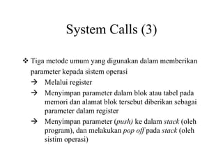 System Calls (3)
Tiga metode umum yang digunakan dalam memberikan
parameter kepada sistem operasi
Melalui register
Menyimpan parameter dalam blok atau tabel pada
memori dan alamat blok tersebut diberikan sebagai
parameter dalam register
Menyimpan parameter (push) ke dalam stack (oleh
program), dan melakukan pop off pada stack (oleh
sistim operasi)
 
