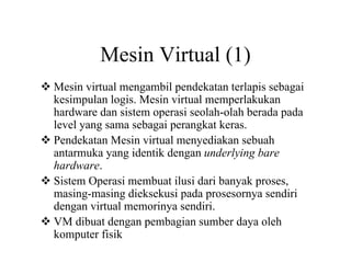 Mesin Virtual (1)
Mesin virtual mengambil pendekatan terlapis sebagai
kesimpulan logis. Mesin virtual memperlakukan
hardware dan sistem operasi seolah-olah berada pada
level yang sama sebagai perangkat keras.
Pendekatan Mesin virtual menyediakan sebuah
antarmuka yang identik dengan underlying bare
hardware.
Sistem Operasi membuat ilusi dari banyak proses,
masing-masing dieksekusi pada prosesornya sendiri
dengan virtual memorinya sendiri.
VM dibuat dengan pembagian sumber daya oleh
komputer fisik
 