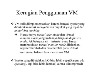 Kerugian Penggunaan VM
VM sulit diimplementasikan karena banyak syarat yang
dibutuhkan untuk menyediakan duplikat yang tepat dari
underlying machine
Harus punya virtual-user mode dan virtual-
monitor mode yang keduanya berjalan di pysical
mode. Akibatnya, saat instruksi yang hanya
membutuhkan virtual monitor mode dijalankan,
register berubah dan bisa berefek pada virtual
user mode, bahkan bisa me-restart VM
Waktu yang dibutuhkan I/O bisa lebih cepat(karena ada
spooling), tapi bisa lebih lambat( karena diinterpreted)
 