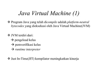 Java Virtual Machine (1)
Program Java yang telah dicompile adalah platform-neutral
bytecodes yang dieksekusi oleh Java Virtual Machine(JVM)
JVM terdiri dari:
pengeload kelas
pemverifikasi kelas
runtime interpreter
Just In-Time(JIT) kompilator meningkatkan kinerja
 