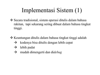 Implementasi Sistem (1)
Secara tradisional, sistem operasi ditulis dalam bahasa
rakitan, tapi sekarang sering dibuat dalam bahasa tingkat
tinggi.
Keuntungan ditulis dalam bahasa tingkat tinggi adalah
kodenya bisa ditulis dengan lebih cepat
lebih padat
mudah dimengerti dan didebug
 