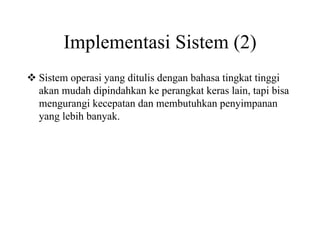 Implementasi Sistem (2)
Sistem operasi yang ditulis dengan bahasa tingkat tinggi
akan mudah dipindahkan ke perangkat keras lain, tapi bisa
mengurangi kecepatan dan membutuhkan penyimpanan
yang lebih banyak.
 