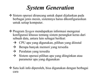 System Generation
Sistem operasi dirancang untuk dapat dijalankan pada
berbagai jenis mesin, sistemnya harus dikonfigurasikan
untuk setiap komputer.
Program Sysgen mendapatkan informasi mengenai
konfigurasi khusus tentang sistem perangkat keras dari
sebuah data, antara lain sebagai berikut:
CPU apa yang digunakan, pilihan yang diinstal
Berapa banyak memori yang tersedia
Peralatan yang tersedia
Sistem operasi pilihan apa yang diinginkan atau
parameter apa yang digunakan
Satu kali info diperoleh, bisa digunakan dengan berbagai
cara
 