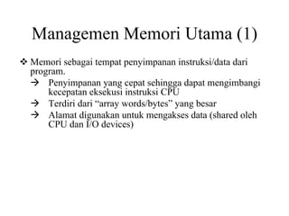 Managemen Memori Utama (1)
Memori sebagai tempat penyimpanan instruksi/data dari
program.
Penyimpanan yang cepat sehingga dapat mengimbangi
kecepatan eksekusi instruksi CPU
Terdiri dari “array words/bytes” yang besar
Alamat digunakan untuk mengakses data (shared oleh
CPU dan I/O devices)
 