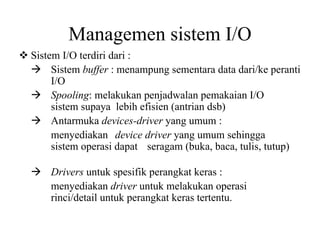 Managemen sistem I/O
Sistem I/O terdiri dari :
Sistem buffer : menampung sementara data dari/ke peranti
I/O
Spooling: melakukan penjadwalan pemakaian I/O
sistem supaya lebih efisien (antrian dsb)
Antarmuka devices-driver yang umum :
menyediakan device driver yang umum sehingga
sistem operasi dapat seragam (buka, baca, tulis, tutup)
Drivers untuk spesifik perangkat keras :
menyediakan driver untuk melakukan operasi
rinci/detail untuk perangkat keras tertentu.
 