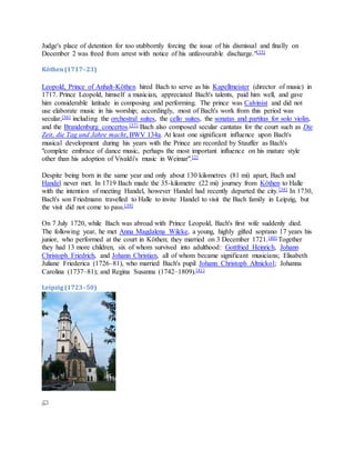 Judge's place of detention for too stubbornly forcing the issue of his dismissal and finally on
December 2 was freed from arrest with notice of his unfavourable discharge."[35]
Köthen(1717–23)
Leopold, Prince of Anhalt-Köthen hired Bach to serve as his Kapellmeister (director of music) in
1717. Prince Leopold, himself a musician, appreciated Bach's talents, paid him well, and gave
him considerable latitude in composing and performing. The prince was Calvinist and did not
use elaborate music in his worship; accordingly, most of Bach's work from this period was
secular,[36] including the orchestral suites, the cello suites, the sonatas and partitas for solo violin,
and the Brandenburg concertos.[37] Bach also composed secular cantatas for the court such as Die
Zeit, die Tag und Jahre macht, BWV 134a. At least one significant influence upon Bach's
musical development during his years with the Prince are recorded by Stauffer as Bach's
"complete embrace of dance music, perhaps the most important influence on his mature style
other than his adoption of Vivaldi's music in Weimar".[2]
Despite being born in the same year and only about 130 kilometres (81 mi) apart, Bach and
Handel never met. In 1719 Bach made the 35-kilometre (22 mi) journey from Köthen to Halle
with the intention of meeting Handel, however Handel had recently departed the city.[38] In 1730,
Bach's son Friedmann travelled to Halle to invite Handel to visit the Bach family in Leipzig, but
the visit did not come to pass.[39]
On 7 July 1720, while Bach was abroad with Prince Leopold, Bach's first wife suddenly died.
The following year, he met Anna Magdalena Wilcke, a young, highly gifted soprano 17 years his
junior, who performed at the court in Köthen; they married on 3 December 1721.[40] Together
they had 13 more children, six of whom survived into adulthood: Gottfried Heinrich, Johann
Christoph Friedrich, and Johann Christian, all of whom became significant musicians; Elisabeth
Juliane Friederica (1726–81), who married Bach's pupil Johann Christoph Altnickol; Johanna
Carolina (1737–81); and Regina Susanna (1742–1809).[41]
Leipzig(1723–50)
 