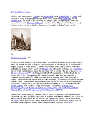 St. ThomasChurch,Leipzig
In 1723, Bach was appointed Cantor of the Thomasschule at the Thomaskirche in Leipzig, and
Director of Music in the principal churches in the town, namely the Nikolaikirche and the
Paulinerkirche, the church of the University of Leipzig.[6] This was a prestigious post in the
mercantile city in the Electorate of Saxony, which he held for 27 years until his death. It brought
him into contact with the political machinations of his employer, Leipzig's city council.
Nikolaikirche,Leipzig,c. 1850
Bach was required to instruct the students of the Thomasschule in singing and to provide church
music for the main churches in Leipzig. Bach was required to teach Latin, but he was allowed to
employ a deputy to do this instead. A cantata was required for the church services on Sundays
and additional church holidays during the liturgical year. He usually performed his own cantatas,
most of which were composed during his first three years in Leipzig. The first of these was Die
Elenden sollen essen, BWV 75, first performed in the Nikolaikirche on 30 May 1723, the first
Sunday after Trinity. Bach collected his cantatas in annual cycles. Five are mentioned in
obituaries, three are extant.[34] Of the over three hundred cantatas which Bach composed in
Leipzig, approximately one hundred have been lost to posterity.[2] Most of these concerted works
expound on the Gospel readings prescribed for every Sunday and feast day in the Lutheran year.
Bach started a second annual cycle the first Sunday after Trinity of 1724, and composed only
chorale cantatas, each based on a single church hymn. These include O Ewigkeit, du
Donnerwort, BWV 20, Wachet auf, ruft uns die Stimme, BWV 140, Nun komm, der Heiden
Heiland, BWV 62, and Wie schön leuchtet der Morgenstern, BWV 1.
Bach drew the soprano and alto choristers from the School, and the tenors and basses from the
School and elsewhere in Leipzig. Performing at weddings and funerals provided extra income for
these groups; it was probably for this purpose, and for in-school training, that he wrote at least
six motets, at least five of which are for double choir.[42] As part of his regular church work, he
performed other composers' motets, which served as formal models for his own.[18]
 