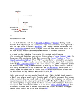 Placeswhere Bachlived
In 1747, Bach visited the court of King Frederick II of Prussia at Potsdam. The king played a
theme for Bach and challenged him to improvise a fugue based on his theme. Bach improvised a
three-part fugue on one of Frederick's fortepianos, then a novelty, and later presented the king
with a Musical Offering which consists of fugues, canons and a trio based on this theme. Its six-
part fugue includes a slightly altered subject more suitable for extensive elaboration.
In the same year Bach joined the Corresponding Society of the Musical Sciences
(Correspondierende Societät der musicalischen Wissenschaften) of Lorenz Christoph Mizler. On
the occasion of his entry into the Society Bach composed the Canonic Variations on "Vom
Himmel hoch da komm' ich her" (BWV 769).[45] A portrait had to be submitted by each member
of the Society, so in 1746, during the preparation of Bach's entry, the famous Bach-portrait was
painted by Elias Gottlob Haussmann.[46] The Canon triplex á 6 Voc. (BWV 1076) on this portrait
was dedicated to the Society.[47] Other late works by Bach may also have a connection with the
music theory based Society.[48] One of those works was The Art of Fugue, which consists of 18
complex fugues and canons based on a simple theme.[49] Bach never completed the final fugue.
The Art of Fugue was only published posthumously in 1751.[50]
Bach's last completed large work was the Mass in B minor (1748–49) which Stauffer describes
as "Bach's most universal church music. Consisting mainly of recycled movements from cantatas
written over a thirty-five year period, it allowed Bach to survey his vocal pieces one last time and
pick select movements for further revision and refinement."[2] The final work Bach completed
was a chorale prelude for organ, entitled Vor deinen Thron tret ich hiermit (Before thy throne I
now appear, BWV 668a) which he dictated to his son-in-law, Johann Christoph Altnickol, from
his deathbed. When the notes on the three staves of the final cadence are counted and mapped
onto the Roman alphabet, the initials "JSB" are found.[51]
 