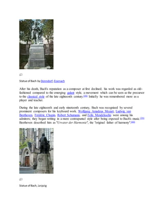 Statue of Bach by Donndorf,Eisenach
After his death, Bach's reputation as a composer at first declined; his work was regarded as old-
fashioned compared to the emerging galant style, a movement which can be seen as the precursor
to the classical style of the late eighteenth century.[58] Initially he was remembered more as a
player and teacher.
During the late eighteenth and early nineteenth century, Bach was recognised by several
prominent composers for his keyboard work. Wolfgang Amadeus Mozart, Ludwig van
Beethoven, Frédéric Chopin, Robert Schumann, and Felix Mendelssohn were among his
admirers; they began writing in a more contrapuntal style after being exposed to Bach's music.[59]
Beethoven described him as "Urvater der Harmonie", the "original father of harmony".[60]
Statue of Bach, Leipzig
 