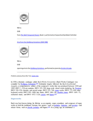 Menu
0:00
fromThe Well-Tempered Clavier,Book 1, performedonharpsichordbyRobertSchröter
Ariafrom the Goldberg Variations (BWV 988)
Menu
0:00
openingariato the Goldberg Variations,performedonpianoby KimikoIshizaka
Problems playing these files? See media help.
In 1950, a thematic catalogue called Bach-Werke-Verzeichnis (Bach Works Catalogue) was
compiled by Wolfgang Schmieder.[69] Schmieder largely followed the Bach-Gesellschaft-
Ausgabe, a comprehensive edition of the composer's works that was produced between 1850 and
1905: BWV 1–224 are cantatas; BWV 225–249, large-scale choral works including his Passions;
BWV 250–524, chorales and sacred songs; BWV 525–748, organ works; BWV 772–994, other
keyboard works; BWV 995–1000, lute music; BWV 1001–40, chamber music; BWV 1041–71,
orchestral music; and BWV 1072–1126, canons and fugues.[70]
Organ works
Bach was best known during his lifetime as an organist, organ consultant, and composer of organ
works in both the traditional German free genres—such as preludes, fantasias, and toccatas—and
stricter forms, such as chorale preludes and fugues.[18] At a young age, he established a
 