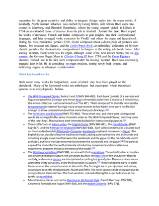 reputation for his great creativity and ability to integrate foreign styles into his organ works. A
decidedly North German influence was exerted by Georg Böhm, with whom Bach came into
contact in Lüneburg, and Dieterich Buxtehude, whom the young organist visited in Lübeck in
1704 on an extended leave of absence from his job in Arnstadt. Around this time, Bach copied
the works of numerous French and Italian composers to gain insights into their compositional
languages, and later arranged violin concertos by Vivaldi and others for organ and harpsichord.
During his most productive period (1708–14) he composed about a dozen pairs of preludes and
fugues, five toccatas and fugues, and the Little Organ Book, an unfinished collection of 46 short
chorale preludes that demonstrates compositional techniques in the setting of chorale tunes. After
leaving Weimar, Bach wrote less for organ, although some of his best-known works (the six trio
sonatas, the German Organ Mass in Clavier-Übung III from 1739, and the Great Eighteen
chorales, revised late in his life) were composed after his leaving Weimar. Bach was extensively
engaged later in his life in consulting on organ projects, testing newly built organs, and
dedicating organs in afternoon recitals.[71][72]
Other keyboardworks
Bach wrote many works for harpsichord, some of which may have been played on the
clavichord. Many of his keyboard works are anthologies that encompass whole theoretical
systems in an encyclopaedic fashion.
 The Well-Tempered Clavier,Books1 and 2 (BWV 846–893). Each book consistsof a prelude and
fugue ineachof the 24 major and minor keysinchromaticorderfrom C majorto B minor(thus,
the whole collection isoftenreferredtoas"the 48"). "Well-tempered"inthe title referstothe
temperament(systemof tuning);manytemperamentsbefore Bach'stime were notflexible
enoughtoallowcompositionstoutilise more thanjustafew keys.[73]
 The Inventionsand Sinfonias (BWV 772–801). These shorttwo- andthree-partcontrapuntal
worksare arrangedinthe same chromaticorderas The Well-Tempered Clavier, omittingsome
of the rarer keys.These pieceswere intendedbyBachfor instructional purposes.[74]
 Three collectionsof dance suites:the EnglishSuites (BWV 806–811), the FrenchSuites (BWV
812–817), and the Partitasfor keyboard (BWV 825–830). Each collectioncontainssix suitesbuilt
on the standardmodel (Allemande–Courante–Sarabande–(optional movement)–Gigue).The
EnglishSuitescloselyfollow the traditionalmodel,addingaprelude before the allemande and
includingasingle movementbetweenthe sarabande andthe gigue.[75]
The FrenchSuitesomit
preludes,buthave multiplemovementsbetweenthe sarabande andthe gigue.[76]
The partitas
expandthe model furtherwithelaborate introductorymovementsandmiscellaneous
movementsbetweenthe basicelementsof the model.[77]
 The Goldberg Variations (BWV 988), an aria withthirty variations.The collectionhasacomplex
and unconventional structure:the variationsbuildonthe bassline of the aria,rather thanits
melody,andmusical canons are interpolatedaccordingtoa grand plan.There are nine canons
withinthe thirtyvariations,everythirdvariationisacanon.[78]
These variationsmove in order
fromcanon at the unisontocanon at the ninth.The firsteightare in pairs(unisonandoctave,
secondandseventh,thirdandsixth,fourthandfifth).The ninthcanonstandsonitsowndue to
compositional dissimilarities.The final variation,insteadof beingthe expectedcanonatthe
tenth,isa quodlibet.
 Miscellaneouspiecessuchasthe Overturein theFrench Style(French Overture,BWV 831),
ChromaticFantasia and Fugue (BWV 903),and the Italian Concerto (BWV 971).
 