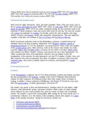 Among Bach's lesser known keyboard works are seven toccatas (BWV 910–916), four duets
(BWV 802–805), sonatas for keyboard (BWV 963–967), the Six Little Preludes (BWV 933–
938), and the Aria variata alla maniera italiana (BWV 989).
Orchestral and chambermusic
Bach wrote for single instruments, duets, and small ensembles. Many of his solo works, such as
his six sonatas and partitas for violin (BWV 1001–1006), six cello suites (BWV 1007–1012), and
partita for solo flute (BWV 1013), are widely considered among the most profound works in the
repertoire.[79] Bach composed a suite and several other works for solo lute. He wrote trio sonatas;
solo sonatas (accompanied by continuo) for the flute and for the viola da gamba; and a large
number of canons and ricercars, mostly with unspecified instrumentation. The most significant
examples of the latter are contained in The Art of Fugue and The Musical Offering.
Bach's best-known orchestral works are the Brandenburg concertos, so named because he
submitted them in the hope of gaining employment from Margrave Christian Ludwig of
Brandenburg-Schwedt in 1721; his application was unsuccessful.[18] These works are examples
of the concerto grosso genre. Other surviving works in the concerto form include two violin
concertos (BWV 1041 and BWV 1042); a concerto for two violins in D minor (BWV 1043),
often referred to as Bach's "double" concerto; and concertos for one to four harpsichords. It is
widely accepted that many of the harpsichord concertos were not original works, but
arrangements of his concertos for other instruments now lost.[80] A number of violin, oboe, and
flute concertos have been reconstructed from these. In addition to concertos, Bach wrote four
orchestral suites, and a series of stylised dances for orchestra, each preceded by a French
overture.[81]
Vocal andchoral works
Cantatas
As the Thomaskantor, beginning mid of 1723, Bach performed a cantata each Sunday and feast
day that corresponded to the lectionary readings of the week.[18] Although Bach performed
cantatas by other composers, he composed at least three entire annual cycles of cantatas at
Leipzig, in addition to those composed at Mühlhausen and Weimar.[18] In total he wrote more
than 300 sacred cantatas, of which approximately 200 survive.[82]
His cantatas vary greatly in form and instrumentation, including those for solo singers, single
choruses, small instrumental groups, and grand orchestras. Many consist of a large opening
chorus followed by one or more recitative-aria pairs for soloists (or duets) and a concluding
chorale. The recitative is part of the corresponding Bible reading for the week and the aria is a
contemporary reflection on it. The melody of the concluding chorale often appears as a cantus
firmus in the opening movement. Among his best known cantatas are:
 Christ lag in Todes Banden,BWV 4
 Ich hatteviel Bekümmernis,BWV 21
 Ein feste Burg ist unserGott,BWV 80
 Gottes Zeit ist die allerbesteZeit, BWV 106 (ActusTragicus)
 