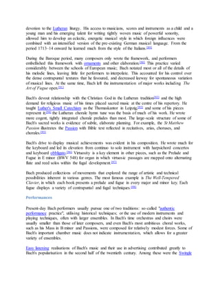 devotion to the Lutheran liturgy. His access to musicians, scores and instruments as a child and a
young man and his emerging talent for writing tightly woven music of powerful sonority,
allowed him to develop an eclectic, energetic musical style in which foreign influences were
combined with an intensified version of the pre-existing German musical language. From the
period 1713–14 onward he learned much from the style of the Italians.[89]
During the Baroque period, many composers only wrote the framework, and performers
embellished this framework with ornaments and other elaboration.[90] This practice varied
considerably between the schools of European music; Bach notated most or all of the details of
his melodic lines, leaving little for performers to interpolate. This accounted for his control over
the dense contrapuntal textures that he favoured, and decreased leeway for spontaneous variation
of musical lines. At the same time, Bach left the instrumentation of major works including The
Art of Fugue open.[91]
Bach's devout relationship with the Christian God in the Lutheran tradition[92] and the high
demand for religious music of his times placed sacred music at the centre of his repertory. He
taught Luther's Small Catechism as the Thomaskantor in Leipzig,[93] and some of his pieces
represent it;[94] the Lutheran chorale hymn tune was the basis of much of his work. He wrote
more cogent, tightly integrated chorale preludes than most. The large-scale structure of some of
Bach's sacred works is evidence of subtle, elaborate planning. For example, the St Matthew
Passion illustrates the Passion with Bible text reflected in recitatives, arias, choruses, and
chorales.[95]
Bach's drive to display musical achievements was evident in his composition. He wrote much for
the keyboard and led its elevation from continuo to solo instrument with harpsichord concertos
and keyboard obbligato.[96] Virtuosity is a key element in other pieces, such as the Prelude and
Fugue in E minor (BWV 548) for organ in which virtuosic passages are mapped onto alternating
flute and reed solos within the fugal development.[97]
Bach produced collections of movements that explored the range of artistic and technical
possibilities inherent in various genres. The most famous example is The Well-Tempered
Clavier, in which each book presents a prelude and fugue in every major and minor key. Each
fugue displays a variety of contrapuntal and fugal techniques.[98]
Performances
Present-day Bach performers usually pursue one of two traditions: so-called "authentic
performance practice", utilising historical techniques; or the use of modern instruments and
playing techniques, often with larger ensembles. In Bach's time orchestras and choirs were
usually smaller than those of later composers, and even Bach's most ambitious choral works,
such as his Mass in B minor and Passions, were composed for relatively modest forces. Some of
Bach's important chamber music does not indicate instrumentation, which allows for a greater
variety of ensembles.
Easy listening realisations of Bach's music and their use in advertising contributed greatly to
Bach's popularisation in the second half of the twentieth century. Among these were the Swingle
 