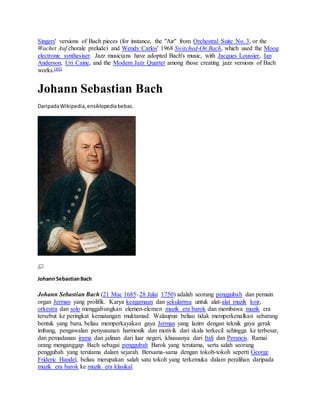 Singers' versions of Bach pieces (for instance, the "Air" from Orchestral Suite No. 3, or the
Wachet Auf chorale prelude) and Wendy Carlos' 1968 Switched-On Bach, which used the Moog
electronic synthesiser. Jazz musicians have adopted Bach's music, with Jacques Loussier, Ian
Anderson, Uri Caine, and the Modern Jazz Quartet among those creating jazz versions of Bach
works.[80]
Johann Sebastian Bach
DaripadaWikipedia,ensiklopediabebas.
Johann SebastianBach
Johann Sebastian Bach (21 Mac 1685–28 Julai 1750) adalah seorang penggubah dan pemain
organ Jerman yang prolifik. Karya keagamaan dan sekularnya untuk alat-alat muzik koir,
orkestra dan solo menggabungkan elemen-elemen muzik era barok dan membawa muzik era
tersebut ke peringkat kematangan muktamad. Walaupun beliau tidak memperkenalkan sebarang
bentuk yang baru, beliau memperkayakan gaya Jerman yang lazim dengan teknik gaya gerak
imbang, pengawalan penyusunan harmonik dan motivik dari skala terkecil sehingga ke terbesar,
dan pemadanan irama dan jalinan dari luar negeri, khususnya dari Itali dan Perancis. Ramai
orang menganggap Bach sebagai penggubah Barok yang terutama, serta salah seorang
penggubah yang terutama dalam sejarah. Bersama-sama dengan tokoh-tokoh seperti George
Frideric Handel, beliau merupakan salah satu tokoh yang terkemuka dalam peralihan daripada
muzik era barok ke muzik era klasikal.
 