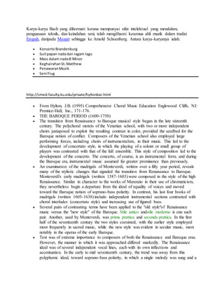 Karya-karya Bach yang dihormati kerana mempunyai sifat intelektual yang mendalam,
penguasaan teknik, dan keindahan seni, telah mengilhami kesemua ahli muzik dalam tradisi
Eropah, daripada Mozart sehingga ke Arnold Schoenberg. Antara karya-karyanya ialah:
 KonsertoBrandenburg
 Suitpapan nadadan ragam lagu
 Mass dalam nadaB Minor
 KeghairahanSt.Matthew
 PenawaranMuzik
 Seni Fiug
http://cmed.faculty.ku.edu/private/hyltonbar.html
 From Hylton, J.B. (1995) Comprehensive Choral Music Education Englewood Cliffs, NJ:
Prentice-Hall, Inc., 171-176.
 THE BAROQUE PERIOD (1600-1750)
 The transition from Renaissance to Baroque musical style began in the late sixteenth
century. The polychoral motets of the Venetian school, with two or more independent
choirs juxtaposed to exploit the resulting contrast in color, provided the seedbed for the
Baroque notion of conflict. Composers of the Venetian school also employed large
performing forces, including choirs of instrumentalists, in their music. This led to the
development of concertato style, in which the playing of a soloist or small group of
players was contrasted with that of the full ensemble. This style of composition led to the
development of the concerto. The concerto, of course, is an instrumental form, and during
the Baroque era, instrumental music assumed far greater prominence than previously.
 An examination of the madrigals of Monteverdi, written over a fifty year period, reveals
many of the stylistic changes that signaled the transition from Renaissance to Baroque.
Monteverdi's early madrigals (written 1587-1603) were composed in the style of the high
Renaissance. Similar in character to the works of Marenzio in their use of chromaticism,
they nevertheless begin a departure from the ideal of equality of voices and moved
toward the Baroque notion of soprano-bass polarity. In contrast, his last four books of
madrigals (written 1605-1638) include independent instrumental sections contrasted with
choral interludes (concertato style) and increasing use of figured bass.
 Several pairs of contrasting terms have been applied to the "old style"of Renaissance
music versus the "new style" of the Baroque. Stile antico andstile moderno is one such
pair. Another, used by Monteverdi, was prima prattica and seconda prattica. In the first
half of the seventeenth century the two styles coexisted, with the earlier style employed
most frequently in sacred music, while the new style was evident in secular music, most
notably in the operas of the early Baroque.
 Text was of extreme importance to composers of both the Renaissance and Baroque eras.
However, the manner in which it was approached differed markedly. The Renaissance
ideal was of several independent vocal lines, each with its own inflections and
accentuation. In the early to mid seventeenth century, the trend was away from this
polyphonic ideal, toward soprano-bass polarity, in which a single melody was sung and a
 