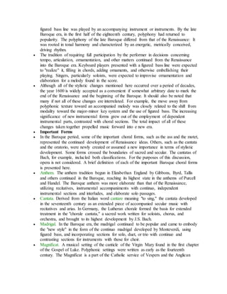 figured bass line was played by an accompanying instrument or instruments. By the late
Baroque era, in the first half of the eighteenth century, polyphony had returned to
popularity. The polyphony of the late Baroque differed from that of the Renaissance: It
was rooted in tonal harmony and characterized by an energetic, metrically conceived,
driving rhythm.
 The tradition of requiring full participation by the performer in decisions concerning
tempo, articulation, ornamentation, and other matters continued from the Renaissance
into the Baroque era. Keyboard players presented with a figured bass line were expected
to "realize" it, filling in chords, adding ornaments, and otherwise embellishing their
playing. Singers, particularly soloists, were expected to improvise ornamentation and
elaboration for a melody found in the score.
 Although all of the stylistic changes mentioned here occurred over a period of decades,
the year 1600 is widely accepted as a convenient if somewhat arbitrary date to mark the
end of the Renaissance and the beginning of the Baroque. It should also be noted that
many if not all of these changes ere interrelated. For example, the move away from
polyphonic texture toward an accompanied melody was closely related to the shift from
modality toward the major-minor key system and the use of figured bass. The increasing
significance of new instrumental forms grew out of the employment of dependent
instrumental parts, contrasted with choral sections. The total impact of all of these
changes taken together propelled music forward into e new era.
 Important Forms
 In the Baroque period, some of the important choral forms, such as the ass and the motet,
represented the continued development of Renaissance ideas. Others, such as the cantata
and the oratorio, were newly created or assumed a new importance in terms of stylistic
development. Some forms crossed the boundaries of sacred and secular. The cantatas of
Bach, for example, inclucled both classifications. For the purposes of this discussion,
opera is not considered. A brief definition of each of the important Baroque choral forms
is presented here.
 Anthem. The anthem tradition begun in Elizabethan England by Gibbons, Byrd, Tallis
and others continued in the Baroque, reaching its highest state in the anthems of Purcell
and Handel. The Baroque anthem was more elaborate than that of the Renaissance,
utilizing recitatives, instrumental accompaniments with continuo, independent
instrumental sections and interludes, and elaborate solo passages.
 Cantata. Derived from the Italian word cantare meaning "to sing," the cantata developed
in the seventeenth century as an extended piece of accompanied secular music with
recitatives and arias. In Germany, the Lutheran chorale formed the basis for extended
treatment in the "chorale cantata," a sacred work written for soloists, chorus, and
orchestra, and brought to its highest development by J.S. Bach.
 Madrigal. In the Baroque era, the madrigal continued to be popular and came to embody
the "new style" in the form of the continuo madrigal developed by Monteverdi, using
figured bass, and incorporating sections for solo, duet, or trio with continuo and
contrasting sections for instruments with those for choir.
 Magnificat. A musical setting of the canticle of the Virgin Mary found in the first chapter
of the Gospel of Luke. Polyphonic settings were written as early as the fourteenth
century. The Magnificat is a part of the Catholic service of Vespers and the Anglican
 