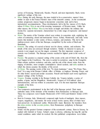 service of Evensong. Monteverdi, Hassler, Purcell, and most importantly Bach, wrote
significant settings of this text.
 Mass. During the early Baroque, the mass tended to be a conservative musical form,
similar in style to the Franco-Flemish mass of the sixteenth century. As the seventeenth
century progressed, masses began to incorporate concertato style and to have
instrumental accompaniments. These developments led to the five masses of J.S. Bach,
whose B Minor Mass is one of the towering monuments of Western music. Unlike his
other masses, the B Minor Mass is two hours in length and divides the ordinary into
twenty-five separate movements characterized by a wide range of expressive and musical
devices.
 Motet. The motets of the Venetian school were written in concertato style, exploiting the
colors of contrasting choral and instrumental forces. Schutz, Monteverdi, and Lully wrote
motets that included a wide variety of forces, textures, and emotions. This led to the
multimovement motet of the late Baroque, exemplified by the works of Bach and
Buxtehude.
 Oratorio. The setting of a sacred or heroic text for chorus, soloists, and orchestra. The
details of the story are conveyed through recitative. Similar in character to opera, an
oratorio is not staged, nor are the singers costumed. The first important composer of
oratorio was Carissimi. The Baroque oratorio reached its highest point in the works of
Handel.
 Passion. The passion is a musical setting of the events at the end of Christ's life, from the
Last Supper to the Crucifixion. The story is carried in recitatives sung by the Evangelist.
Other soloists perform recitatives and arias, and the role of the chorus varies from the
singing of chorales, more complex contemplative choral sections, and turba sections in
which the chorus assumes the identity of the crowd.
 Te Deum. The opening words of this text, "Te deum laudamus," mean "We Praise Thee,
God." It is sung at the Roman Catholic office of Matins, at Anglican Morning Prayer, and
for other festive sacred and secular occasions. Purcell and Handel each wrote significant
musical settings of the Te Deum.
 Vespers. Evening worship in the Roman Catholic rite. Vespers includes a series of
psalms, a hymn, and the Magnificat. Monteverdi's Vespers of 1610 utilized choir,
instrumentalists, and was written in concertato style. It is the most important Baroque
example of the form.
 Composers
 Two composers predominated in the first half of the Baroque period. Their music
embodies many of the elements of the transition from Renaissance to Baroque style.
These two composers were Claudio Monteverdi (1567-1643) and Heinrich Schutz (1585-
1672).
 Born in Cremona, Italy, Monteverdi composed eight books of madrigals, three masses,
vespers, magnificats, and motels. He wrote at least twelve operas, three of which have
been preserved. As mentioned earlier, Monteverdi's music illustrates the transition from
the prima prattica to the seconda prattica, from Renaissance polyphony to Baroque
homophony.
 Schutz was the greatest German composer of the seventeenth century. Born in Saxony, he
studied with Gabrieli in Venice. Schutz's music is diverse, reflecting his long life and the
varied conditions under which he worked. His first published compositions were Italian
 