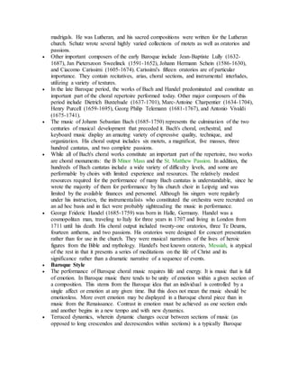 madrigals. He was Lutheran, and his sacred compositions were written for the Lutheran
church. Schutz wrote several highly varied collections of motets as well as oratorios and
passions.
 Other important composers of the early Baroque include Jean-Baptiste Lully (1632-
1687), Jan Pieterszoon Sweelinck (1591-1652), Johann Hermann Schein (1586-1630),
and Ciacomo Carissimi (1605-1674). Carissimi's fifteen oratorios are of particular
importance. They contain recitatives, arias, choral sections, and instrumental interludes,
utilizing a variety of textures.
 In the late Baroque period, the works of Bach and Handel predominated and constitute an
important part of the choral repertoire performed today. Other major composers of this
period include Dietrich Buxtehude (1637-1701), Marc-Antoine Charpentier (1634-1704),
Henry Purcell (1659-1695), Georg Philip Telemann (1681-1767), and Antonio Vivaldi
(1675-1741).
 The music of Johann Sebastian Bach (1685-1750) represents the culmination of the two
centuries of musical development that preceded it. Bach's choral, orchestral, and
keyboard music display an amazing variety of expressive quality, technique, and
organization. His choral output includes six motets, a magnificat, five masses, three
hundred cantatas, and two complete passions.
 While all of Bach's choral works constitute an important part of the repertoire, two works
are choral monuments: the B Minor Mass and the St. Matthew Passion. In addition, the
hundreds of Bach cantatas include a wide variety of difficulty levels, and some are
performable by choirs with limited experience and resources. The relatively modest
resources required for the performance of many Bach cantatas is understandable, since he
wrote the majority of them for performance by his church choir in Leipzig and was
limited by the available finances and personnel. Although his singers were regularly
under his instruction, the instrumentalists who constituted the orchestra were recruited on
an ad hoc basis and in fact were probably sightreading the music in performance.
 George Frideric Handel (1685-1759) was born in Halle, Germany. Handel was a
cosmopolitan man, traveling to Italy for three years in 1707 and living in London from
1711 until his death. His choral output included twenty-one oratorios, three Te Deums,
fourteen anthems, and two passions. His oratorios were designed for concert presentation
rather than for use in the church. They were musical narratives of the lives of heroic
figures from the Bible and mythology. Handel's best known oratorio, Messiah, is atypical
of the rest in that it presents a series of meditations on the life of Christ and its
significance rather than a dramatic narrative of a sequence of events.
 Baroque Style
 The performance of Baroque choral music requires life and energy. It is music that is full
of emotion. In Baroque music there tends to be unity of emotion within a given section of
a composition. This stems from the Baroque idea that an individual is controlled by a
single affect or emotion at any given time. But this does not mean the music should be
emotionless. More overt emotion may be displayed in a Baroque choral piece than in
music from the Renaissance. Contrast in emotion must be achieved as one section ends
and another begins in a new tempo and with new dynamics.
 Terraced dynamics, wherein dynamic changes occur between sections of music (as
opposed to long crescendos and decrescendos within sections) is a typically Baroque
 