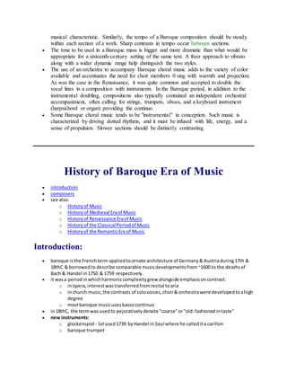 musical characteristic. Similarly, the tempo of a Baroque composition should be steady
within each section of a work. Sharp contrasts in tempo occur between sections.
 The tone to be used in a Baroque mass is bigger and more dramatic than what would be
appropriate for a sixteenth-century setting of the same text. A freer approach to vibrato
along with a wider dynamic range help distinguish the two styles.
 The use of an orchestra to accompany Baroque choral music adds to the variety of color
available and accentuates the need for choir members 0 sing with warmth and projection.
As was the case in the Renaissance, it was quite common and accepted to double the
vocal lines in a composition with instruments. In the Baroque period, in addition to the
instrumental doubling, compositions also typically contained an independent orchestral
accompaniment, often calling for strings, trumpets, oboes, and a keyboard instrument
(harpsichord or organ) providing the continuo.
 Some Baroque choral music tends to be "instrumental" in conception. Such music is
characterized by driving dotted rhythms, and it must be infused with life, energy, and a
sense of propulsion. Slower sections should be distinctly contrasting.
History of Baroque Era of Music
 introduction
 composers
 see also:
o Historyof Music
o Historyof Medieval Eraof Music
o Historyof Renaissance Eraof Music
o Historyof the Classical Periodof Music
o Historyof the RomanticEra of Music
Introduction:
 baroque isthe Frenchterm appliedtoornate architecture of Germany& Austriaduring17th &
18thC & borrowedto describe comparable musicdevelopmentsfrom~1600 to the deathsof
Bach & Handel in1750 & 1759 respectively.
 it wasa periodinwhichharmoniccomplexitygrew alongside emphasisoncontrast:
o inopera,interestwastransferredfromrecital toaria
o inchurch music,the contrasts of solovoices,choir& orchestrawere developedtoahigh
degree
o mostbaroque musicusesbassocontinuo
 in18thC, the termwas usedto pejorativelydenote "coarse"or"old-fashionedintaste"
 new instruments:
o glockenspiel - 1stused1739 byHandel in Saul where he calledita carillon
o baroque trumpet
 