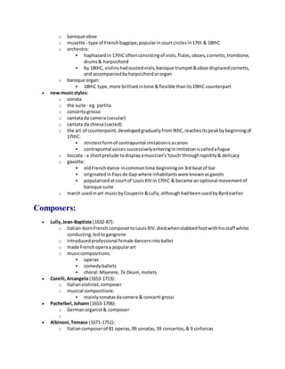 o baroque oboe
o musette - type of Frenchbagpipe,popularincourtcirclesin17th & 18thC
o orchestra:
 haphazardin 17thC oftenconsistingof viols,flutes,oboes,cornetts,trombone,
drums& harpsichord
 by 18thC, violinshadoustedviols,baroque trumpet&oboe displacedcornetts,
and accompaniedbyharpsichordororgan
o baroque organ:
 18thC type,more brilliantintone &flexible thanits19thC counterpart
 new musicstyles:
o sonata
o the suite - eg. partita
o concertogrosso
o cantata da camera (secular)
o cantata da chiesa(sacred)
o the art of counterpoint,developedgraduallyfrom9thC,reachesitspeakbybeginningof
17thC:
 strictestformof contrapuntal imitationisacanon
 contrapuntal voicessuccessivelyenteringinimitationiscalledafugue
o toccata - a shortprelude todisplayamusician's'touch'throughrapidity& delicacy
o gavotte:
 oldFrenchdance incommontime beginningon3rd beatof bar
 originatedinPaysde Gap where inhabitantswere knownasgavots
 popularisedatcourtof LouisXIV in17thC & became an optional movementof
baroque suite
o march usedinart musicbyCouperin&Lully,althoughhadbeenusedbyByrdearlier
Composers:
 Lully,Jean-Baptiste (1632-87):
o Italian-bornFrenchcomposertoLouisXIV,diedwhenstabbedfootwithhisstaff whilst
conducting,ledtogangrene
o introducedprofessional female dancersintoballet
o made Frenchoperaa popularart
o musiccompositions:
 operas
 comedyballets
 choral:Miserere, Te Deum,motets
 Corelli,Arcangelo(1653-1713):
o Italianviolinist,composer
o musical compositions:
 mainlysonatasdacamera & concerti grossi
 Pachelbel,Johann(1653-1706):
o Germanorganist& composer
o
 Albinoni,Tomaso (1671-1751):
o Italiancomposerof 81 operas,99 sonatas,59 concertos,& 9 sinfonias
 
