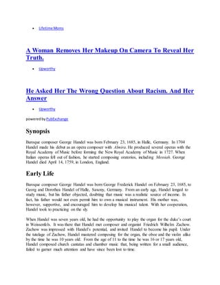  Lifetime Moms
A Woman Removes Her Makeup On Camera To Reveal Her
Truth.
 Upworthy
He Asked Her The Wrong Question About Racism. And Her
Answer
 Upworthy
poweredby PubExchange
Synopsis
Baroque composer George Handel was born February 23, 1685, in Halle, Germany. In 1704
Handel made his debut as an opera composer with Almira. He produced several operas with the
Royal Academy of Music before forming the New Royal Academy of Music in 1727. When
Italian operas fell out of fashion, he started composing oratorios, including Messiah. George
Handel died April 14, 1759, in London, England.
Early Life
Baroque composer George Handel was born George Frederick Handel on February 23, 1685, to
Georg and Dorothea Handel of Halle, Saxony, Germany. From an early age, Handel longed to
study music, but his father objected, doubting that music was a realistic source of income. In
fact, his father would not even permit him to own a musical instrument. His mother was,
however, supportive, and encouraged him to develop his musical talent. With her cooperation,
Handel took to practicing on the sly.
When Handel was seven years old, he had the opportunity to play the organ for the duke’s court
in Weissenfels. It was there that Handel met composer and organist Friedrich Wilhelm Zachow.
Zachow was impressed with Handel’s potential, and invited Handel to become his pupil. Under
the tutelage of Zachow, Handel mastered composing for the organ, the oboe and the violin alike
by the time he was 10 years old. From the age of 11 to the time he was 16 or 17 years old,
Handel composed church cantatas and chamber music that, being written for a small audience,
failed to garner much attention and have since been lost to time.
 