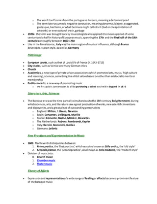 o The word itself comesfromthe portuguese barocco,meaningadeformed pearl
o The term laterassumeda negative conotation,meaningabnormal,bizarre,exaggerated,
grotesque,badtaste,orwhat Germansmightcall kitsch (bador cheapimitationof
artworks) or even schund,tresh,garbage
 1920s: the termwas broughtback by musicologistswhoappliedittomeana periodof some
centuryand a half inhistoryof Europeanmusic,spanningthe 17th andthe firsthalf of the 18th
centuriesor roughlybetween 1600-1750
 Like inthe Renaissance, Italywasthe main regionof musical influence,although France
developeditsownstyle,aswell as Germany
Patronage
 European courts, such as that of LouisXIV of France (r. 1643-1715)
 City-states,suchas Venice andmanyGermancities
 Church
 Academies,a newtype of private urbanassociations whichpromotedarts,music,'highculture
and learning',sciences,somethinglikeelitistsalonsbasedonotherthanaristocraticmeritsor
membership
 Publicconcerts, a newwayof promotingmusic
o the firstpublic concertopen to all by purchasing a ticket was held in England in 1672
Literature,Arts, Sciences
 The Baroque era was the time partiallysimultaneoustothe 18th century Enlightenment,during
whichsciences,arts,andliterature saw agreat productionof works,new scientificinventions
and discoveries,andagreat pleadof outstandingpersonalities
o England:Milton,F.Bacon, Newton
o Spain:Cervantes,Velásquez, Murillo
o France:Corneille,Racine,Molière,Descartes
o The Netherlands: Rubens,Rembrandt, Kepler
o Italy:Bernini,Borromini, Galileo
o Germany:Leibniz
New Practices and ExperimentationinMusic
 1605: Monteverdi distinquishesbetween:
1. Primapratica, the 'firstpractice',whichwasalso knownas Stile antico,the 'old style'
2. Secondapratica,the 'secondpractice',alsoknownas Stilemoderno,the 'modernstyle'
 Divisionof musicinto:
0. Church music
1. Chamber music
2. Thater music
Theory of Affects
 Expressionand representationof awide range of feelingoraffacts became a prominantfeature
of the baroque music
 