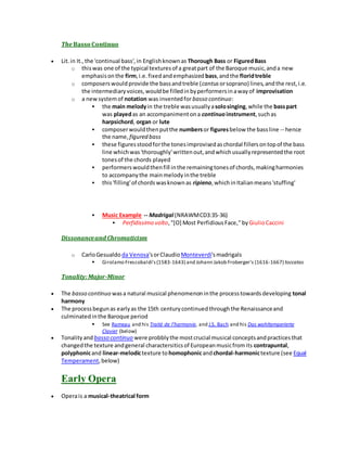The Basso Continuo
 Lit.in It.,the 'continual bass',in Englishknownas Thorough Bass or FiguredBass
o thiswas one of the typical texturesof a greatpart of the Baroque music,anda new
emphasisonthe firm,i.e.fixedandemphasized bass,andthe floridtreble
o composerswouldprovide the bassandtreble (cantus orsoprano) lines,andthe rest,i.e.
the intermediaryvoices,wouldbe filledinbyperformersinawayof improvisation
o a newsystemof notation was inventedforbasso continuo:
 the main melodyin the treble wasusuallyasolosinging,while the basspart
was playedas an accompanimentona continuo instrument,suchas
harpsichord, organ or lute
 composerwouldthenputthe numbersor figuresbelow the bassline -- hence
the name, figured bass
 these figuresstoodforthe tonesimprovisedaschordal fillersontopof the bass
line whichwas'thoroughly'writtenout,andwhichusuallyrepresentedthe root
tonesof the chords played
 performerswouldthenfill inthe remainingtonesof chords,makingharmonies
to accompanythe mainmelodyinthe treble
 this'filling'of chordswasknownas ripieno,whichinItalianmeans'stuffing'
 Music Example -- Madrigal (NRAWMCD3:35-36)
 Perfidissimo volto,"[O] Most PerfidiousFace," byGiulioCaccini
Dissonanceand Chromaticism
o CarloGesualdo da Venosa'sorClaudio Monteverdi'smadrigals
 Girolamo Frescobaldi's(1583-1643) and Johann Jakob Froberger's (1616-1667) toccatas
Tonality:Major-Minor
 The basso continuo wasa natural musical phenomenoninthe processtowardsdeveloping tonal
harmony
 The processbegunas earlyas the 15th centurycontinuedthroughthe Renaissanceand
culminatedinthe Baroque period
 See Rameau and his Traité de l'harmonie, and J.S. Bach and his Das wohltemperierte
Clavier (below)
 Tonalityand basso continuo were probblythe mostcrucial musical conceptsandpracticesthat
changedthe texture andgeneral charactersiticsof Europeanmusicfromits contrapuntal,
polyphonicand linear-melodictexture tohomophonicandchordal-harmonictexture (see Equal
Temperament,below)
Early Opera
 Operais a musical-theatrical form
 