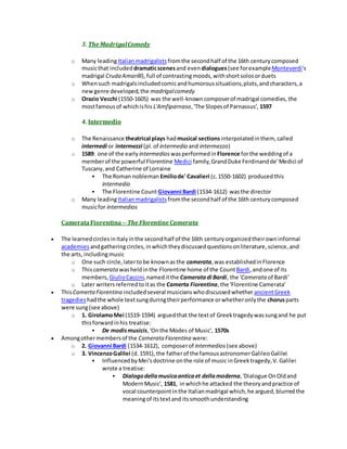 3. The MadrigalComedy
o Many leadingItalianmadrigalists fromthe secondhalf of the 16th centurycomposed
musicthat includeddramaticscenesand even dialogues(see forexampleMonteverdi's
madrigal Cruda Amarilli), full of contrastingmoods,withshortsolosorduets
o Whensuch madrigalsincludedcomicandhumoroussituations,plots,andcharacters,a
newgenre developed,the madrigalcomedy
o Orazio Vecchi (1550-1605) was the well-knowncomposerof madrigal comedies, the
mostfamousof whichishis L'Amfiparnaso,'The Slopesof Parnassus', 1597
4. Intermedio
o The Renaissance theatrical plays hadmusical sectionsinterpolatedinthem, called
intermedi or intermezzi (pl.of intermedio and intermezzo)
o 1589: one of the early intermedios wasperformedin Florence forthe weddingof a
memberof the powerful Florentine Medici family,GrandDuke Ferdinandde'Medici of
Tuscany,and Catherine of Lorraine
 The Roman nobleman Emiliode' Cavalieri (c.1550-1602) producedthis
intermedio
 The Florentine Count Giovanni Bardi (1534-1612) wasthe director
o Many leadingItalianmadrigalistsfromthe secondhalf of the 16th centurycomposed
musicfor intermedios
CamerataFiorentina--The Florentine Camerata
 The learnedcirclesinItalyinthe secondhalf of the 16th centuryorganizedtheirowninformal
academies andgatheringcircles,inwhichtheydiscussedquestionsonliterature,science,and
the arts, includingmusic
o One such circle,latertobe knownasthe camerata,was establishedinFlorence
o Thiscamerata washeldinthe Florentine home of the CountBardi,andone of its
members, GiulioCaccini,nameditthe Cameratadi Bardi, the 'Camerata of Bardi'
o Later writersreferredtoitas the Camerta Fiorentina,the 'Florentine Camerata'
 ThisCamertaFiorentina includedseveral musicianswhodiscussedwhether ancientGreek
tragedies hadthe whole textsungduringtheirperformance orwhetheronlythe chorusparts
were sung(see above)
o 1. GirolamoMei (1519-1594) arguedthat the textof Greektragedywassungand he put
thisforwardinhis treatise:
 De modismusicis,'Onthe Modes of Music', 1570s
 Amongothermembersof the Camerata Fiorentina were:
o 2. Giovanni Bardi (1534-1612), composerof intermedios (see above)
o 3. VincenzoGalilei (d.1591),the fatherof the famousastronomerGalileoGalilei
 InfluencedbyMei'sdoctrine onthe role of music inGreektragedy,V.Galilei
wrote a treatise:
 Dialogodellamusicaanticaet dellamoderna,'Dialogue OnOldand
ModernMusic', 1581, inwhichhe attacked the theoryandpractice of
vocal counterpointinthe Italianmadrigal which,he argued,blurredthe
meaningof itstextand itssmoothunderstanding
 