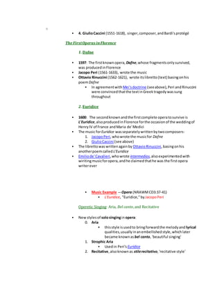 o
 4. GiulioCaccini (1551-1618), singer,composer,andBardi'sprotégé
The FirstOperas inFlorence
1. Dafne
 1597: The firstknownopera, Dafne,whose fragmentsonlysurvived,
was producedinFlorence
 Jacopo Peri (1561-1633), wrote the music
 Ottavio Rinuccini (1562-1621), wrote itslibretto(text) basingonhis
poemDafne
 In agreementwith Mei'sdoctrine (seeabove),Peri andRinuccini
were convincedthatthe textinGreektragedywassung
throughout
2. Euridice
 1600: The secondknownandthe firstcomplete operatosurvive is
L'Euridice,alsoproducedinFlorence forthe occasionof the weddingof
HenryIV of France andMaria de'Medici
 The music forEuridice wasseparatelywrittenbytwocomposers:
1. JacopoPeri,whowrote the musicfor Dafne
2. GiulioCaccini (see above)
 The librettowaswrittenagainby OttavioRinuccini,basingonhis
anotherpoemcalled L'Euridice
 Emiliode'Cavalieri,whowrote intermedios,alsoexperimentedwith
wiritingmusicforopera,andhe claimedthathe was the firstopera
writerever
 Music Example -- Opera (NRAWMCD3:37-41)
 L'Euridice, "Euridice,"byJacopoPeri
Operetic Singing: Aria, Bel canto,and Recitative
 Newstylesof solosinginginopera:
0. Aria
 thisstyle isusedto bringforwardthe melodyand lyrical
qualities,usuallyinanembellishedstyle,whichlater
became knownas bel canto, 'beautiful singing'
1. Strophic Aria
 Usedin Peri's Euridice
2. Recitative,alsoknownas stilerecitativo,'recitative style'
 