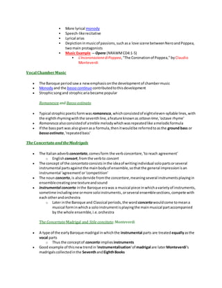  More lyrical monody
 Speech-likerecitative
 Lyrical arias
 Depictioninmusicof passions,suchasa love scene betweenNeroandPoppea,
twomain protagonists
 Music Example -- Opera (NRAWMCD4:1-5)
 L'incoronazionediPoppea,"The Coronationof Poppea," by Claudio
Monteverdi
Vocal ChamberMusic
 The Baroque periodsawa newemphasisonthe developmentof chambermusic
 Monody and the basso continuo contributedtothisdevelopment
 Strophicsongand strophicaria became popular
Romanesca and Basso ostinato
 Typical strophicpoeticformwas romanesca,whichconsistedof eighteleven-syllable lines,with
the eighthrhymingwiththe seventhline,afeature knownas ottaverime,'octave rhyme'
 Romanesca alsoconsistedof atreble melodywhichwasrepeatedlike amelodicformula
 If the basspart was also givenasa formula,thenitwouldbe referredtoasthe ground bass or
bassoostinato,'repeatedbass'
The Concertato and theMadrigals
 The Italianadverb concertato,comesform the verb concertare,'to reach agreement'
o Englishconsort,fromthe verbto concert
 The concept of the concertato consistsinthe ideaof writingindividual solopartsorseveral
instrumental partsagainstthe mainbodyof ensemble,sothatthe general impressionisan
instrumental 'agreement'or'competition'
 The noun concerto,is alsodervide fromthe concertare,meaningseveral instrumentsplayingin
ensemblecreatingone textureandsound
 Instrumental concerto inthe Baroque erawas a musical piece inwhichavarietyof instruments,
sometime includingone ormore soloinstruments,orseveral ensemblesections,compete with
each otherandorchestra
o Later inthe Baroque and Classical periods,the word concertowouldcome tomeana
musical forminwhicha soloinstrumentisplayingthe mainmusical partaccompanied
by the whole ensemble,i.e.orchestra
The Concertato Madrigal and Stile concitato:Monteverdi
 A type of the earlyBaroque madrigal inwhichthe instrumental parts are treated equallyasthe
vocal parts
o Thus the conceptof concerto impliesinstruments
 Good example of thisnewtrendin'instrumentalisation'of madrigal are laterMonteverdi's
madrigalscollectedinthe SeventhandEighthBooks
 