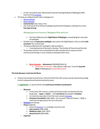 o In theirconcertato style,Monteverdi'sSeventhandEighthBooksof Madrigalsdiffer
fromhis firstFive Books
 The featuresof Monteverdi'slatermadrigalsare:
o basso continuo
o basso ostinato
o instrumental solos,duets,trios
o the renaissance formof these madrigalsstartedtodisintergrate,evolvingintoamore
free type ofsong
Madrigaliguerreriet amorosi,'Madrigalsof War and Love'
 The title of Monteverdi's EighthBook of Madrigals,examplifyingthisnewstyle
of madrigals
o Anotherstyle of expressive madrigals,alsousedinthe EighthBook,isthe so-calledstile
concitato,the 'excitedstyle'
o The famousMonteverdi'smadrigal in stileconcitato is:
 Il combattimento diTancredi e Clorinda,'The Combat of Tancred andClorinda'
o The purpose and the mainconceptbehind stile concitato wasto expresscertain
extramusical feelingsinmusicandpaintanddepictwithmusic
 Music Example -- Romanesca (NRAWMCD4:8-11)
 Ohimèdov'è il mio ben,"Alas,Where isMy Love,"fromthe Seventh
Book of Madrigals by ClaudioMonteverdi
The Early Baroque: Instrumental Music
 Purelyinstrumental musical formsinthe firsthalf of the 17th centurycan be classifiedaccording
to theircompositionaltreatmentandtechniques:
1. Fugal forms, i.e.pieceswhichused continuousimitative counterpoint:
o Ricercare
 In the early17th century,usuallyabrief andsimplercompositionforthe
keyboards -- organ or clavier-- withone theme developedin imitation
 itssimplicityseparatesitfromthe more complex fantasia
 GirolamoFrescobaldi (1583-1643): Fiori musicali ("Musical Flowers,"1635),a
collectionof organpiecesforuse inchurches
o Fantasia (see below)
o Fancy(England)
 piecesforConsort,i.e.ensemble,musicforviols
 John Jenkins(1592-1678)
 Matthew Locke (1621-1677)
 Henry Purcell (1659-1695)
o Capriccio
 