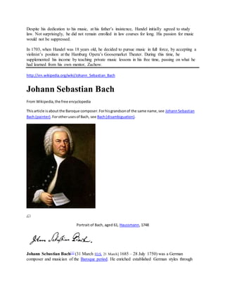 Despite his dedication to his music, at his father’s insistence, Handel initially agreed to study
law. Not surprisingly, he did not remain enrolled in law courses for long. His passion for music
would not be suppressed.
In 1703, when Handel was 18 years old, he decided to pursue music in full force, by accepting a
violinist’s position at the Hamburg Opera’s Goosemarket Theater. During this time, he
supplemented his income by teaching private music lessons in his free time, passing on what he
had learned from his own mentor, Zachow.
http://en.wikipedia.org/wiki/Johann_Sebastian_Bach
Johann Sebastian Bach
From Wikipedia,the free encyclopedia
Thisarticle isabout the Baroque composer.Forhisgrandsonof the same name,see JohannSebastian
Bach (painter).Forotherusesof Bach, see Bach(disambiguation).
Portrait of Bach, aged 61, Haussmann, 1748
Johann Sebastian Bach[1] (31 March [O.S. 21 March] 1685 – 28 July 1750) was a German
composer and musician of the Baroque period. He enriched established German styles through
 