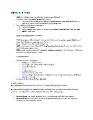 Opera in France
 1670s: Frenchoperawas startedunderthe patronage of LouisXIV
 It became knownas tragédie lyrique,'lyrictragedy'
o Frenchemphasison poetryand drama, on moderation andbon goût,'good taste',in
contrast to Italianmelodramaticsandemotionalexcesses
 Two traditionsinfluencedFrenchopera:
1. Frenchcourt ballet
2. French tragedy representedbywriterssuchas Pierre Corneille (1606-1684) and Jean
Racine (1639-1699)
Jean-BaptisteLully(1632-1687)
 The firstcomposerof Frenchoperaswhocombinedelementsof drama,music and ballet,and
thusestablishedanewmusical genre inFrance
 Born inItalybut movedtoParisat an earlyage
 1653: becomesamemberof LouisXIV's Vingt-quatreviolonsduroy,'Twenty-fourviolinsof the
king',the court stringensemble
 1672: a royal previlege gave Lully's Académieroyalede musique,the Royal Academyof Music,a
monopolyinthe sungdrama,i.e.opera
Divertissement
 longinterludesinLully'soperas:
o pompousandgraciousmusic
o showingthe splendorof the Frenchroyal court
o idealsof courtlylove
o chivalry
o spectacularchoruses
o balletsceneswithlivelydances
o instrumental portions, divertissements,becameseparate piecesarrangedas orchestral
suites(see above )
 Lully'slibrettistwas Jean-PhilppeQuinault
French Recitative
 LullyadoptedItalianrecitativeandadaptedittothe Frenchlanguage andpoetry
 Italiantypesof recitative,i.e.the rapidanddry recitativo secco or more melodramaticrecitativo
arioso (see above),didnotsuite the rhythmandaccentsof Frenchlanguage
1. récitatif simple,the 'simple recitative',withashiftbetweendupleandtriple meters
2. récitatif mesuré,the 'measuredrecitative',alsosometimesmarkedas Air,'aria', i.e.more
songlike anduniformstyleof singing
 