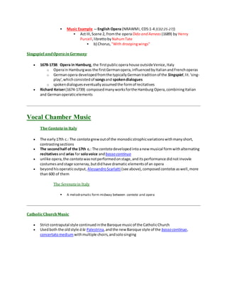 Music Example -- English Opera (NRAWMI, CD5:1-4 [CD2:25-27])
 Act III,Scene 2, fromthe opera Dido and Aeneas (1689) by Henry
Purcell,librettoby NahumTate
 b) Chorus, "With droopingwings"
Singspiel and Opera inGermany
 1678-1738: Opera in Hamburg, the firstpublicoperahouse outsideVenice,Italy
o Operain Hamburgwas the firstGermanopera,influencedbyItalianandFrenchoperas
o Germanopera developedfromthe typicallyGermantraditionof the Singspiel,lit.'sing-
play',whichconsistedof songsand spokendialogues
o spokendialogueseventuallyassumedthe formof recitatives
 Richard Keiser(1674-1739) composedmanyworksforthe Hamburg Opera,combiningItalian
and Germanoperaticelements
Vocal Chamber Music
TheCantata in Italy
 The early17th c.: The cantata grew outof the monodicstrophicvariationswithmanyshort,
contrastingsections
 The secondhalf of the 17th c.: The cantata developedintoanew musical formwithalternating
recitativesand arias for solovoice andbasso continuo
 unlike opera,the cantata wasnotperformedonstage,anditsperformance didnotinvovle
costumesandstage sceneray,butdidhave dramatic elementsof an opera
 beyondhisoperaticoutput, AlessandroScarlatti (see above),composed cantatas aswell,more
than 600 of them
The Serenatain Italy
 A melodramatic form midway between cantata and opera
CatholicChurchMusic
 Strict contraputal style continuedinthe Baroque musicof the CatholicChurch
 Usedboth the oldstyle à la Palestrina,andthe new Baroque style of the basso continuo,
concertatomedium withmultiple choirs,andsolosinging
 