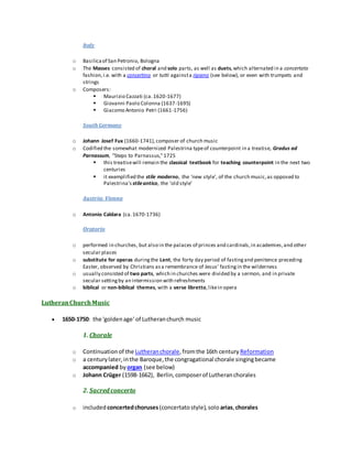 Italy
o Basilicaof San Petronio, Bologna
o The Masses consisted of choral and solo parts, as well as duets,which alternated in a concertato
fashion,i.e. with a concertino or tutti againsta ripieno (see below), or even with trumpets and
strings
o Composers:
 Maurizio Cazzati (ca.1620-1677)
 Giovanni Paolo Colonna (1637-1695)
 Giacomo Antonio Petri (1661-1756)
South Germany
o Johann Josef Fux (1660-1741),composer of church music
o Codified the somewhat modernized Palestrina typeof counterpoint in a treatise, Gradus ad
Parnassum, "Steps to Parnassus,"1725
 this treatisewill remain the classical textbook for teaching counterpoint in the next two
centuries
 it exemplified the stile moderno, the 'new style', of the church music,as opposed to
Palestrina's stileantico, the 'old style'
Austria: Vienna
o Antonio Caldara (ca.1670-1736)
Oratorio
o performed in churches, but also in the palaces of princes and cardinals,in academies,and other
secular places
o substitute for operas duringthe Lent, the forty day period of fastingand penitence preceding
Easter, observed by Christians asa remembrance of Jesus' fastingin the wilderness
o usually consisted of two parts, which in churches were divided by a sermon, and in private
secular settingby an intermission with refreshments
o biblical or non-biblical themes, with a verse libretto,likein opera
LutheranChurchMusic
 1650-1750: the 'goldenage' of Lutheranchurch music
1. Chorale
o Continuationof the Lutheranchorale,fromthe 16th century Reformation
o a centurylater,inthe Baroque,the congragational chorale singingbecame
accompanied by organ (see below)
o Johann Crüger (1598-1662), Berlin,composerof Lutheranchorales
2. Sacred concerto
o included concertedchoruses (concertatostyle),solo arias,chorales
 