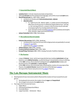 3. Concerted Church Music
o variation form inchorale-basedconcertatocompositions
o althoughGermanwasthe predominantlanguage,some of thismusichad Latintexts
o DietrichBuxtehude (ca. 1637-1707), Lübeck
 variationsonchorale with instrumental prelude, sinfonia
 Abendmusiken
 lit.'nightmusics'(Gr. Abend,night),i.e.publicconcerts followingthe
afternoonchurchservicesinLübeckduringthe Advent(Lat.'coming',
i.e.the 'comingof Christ'),a seasoninthe Christianchurchcalendar
encompassingthe fourSundaysbeforeChristmas
 quasi-dramaticeventsincluding oratorioswithrecitativesandstrophic
arias,chorales,organand orchestral music
o Johann Pachelbel (1653-1706), Nuremberg
4. The LutheranChurch Cantata
o Erdmann Neumeister(1671-1756), Hamburg
 introducedthisnew formof musicwithreligioustextssetpoetically(inverses)
 inariosoor ariastyles
 a precursorof J.S.Bach's cantatas
o Johann Kuhnau (1660-1722), Leipzig
o FriedrichWilhelmZachow(1663-1712), Halle
o GeorgPhilippTelemann (1681-1767), Leipzig,Eisenach,Frankfurt,Hamburg
5. The Passion
o a type of historia,'story',whichwere typicallyGermanmedieval plainchantsettings
basedon some biblical narrative,usuallythe Gospel interpretationsof jesus'suffering
o inthe 15th century,these plaichantsettingsbecame polyphonicallytreated,and
became knowas the dramaticor scenic Passion
o inthe 17th century,the concertatostyle influencedthe creationof anew style of the
Passion,the oratorioPassion,basedonthe formof the Baroque oratorio
o thistype of the Passionwasprecursorof J.S.Bach's Passions
The Late Baroque Instrumental Music
 Developmentof newinstrumentswhichinfluencedthe creationof new musical formsand
genres
1. the keyboardinstruments:the modernchurch organ and harpsichord
2. the stringedinstruments:the violinfamily
 Four typesof of instrumental music:
1. Organ Music
2. ClavichordandHarpsichordMusic
3. Ensemble Music
4. Large Ensemble -- Orchestral -- Music
 