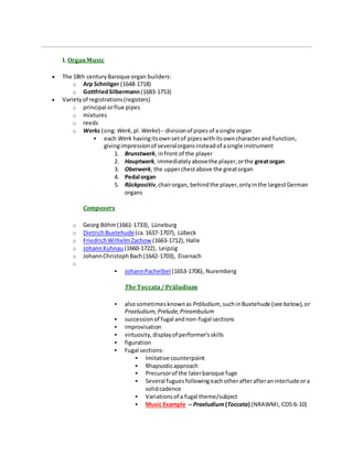 I. OrganMusic
 The 18th centuryBaroque organ builders:
o Arp Schnitger (1648-1718)
o GottfriedSilbermann (1683-1753)
 Varietyof registrations(registers)
o principal orflue pipes
o mixtures
o reeds
o Werks (sing. Werk,pl. Werke)-- divisionof pipesof asingle organ
 each Werk havingitsownsetof pipeswithitsowncharacterand function,
givingimpressionof severalorgansinsteadof asingle instrument
1. Brunstwerk, infront of the player
2. Hauptwerk, immediatelyabovethe player,orthe greatorgan
3. Oberwerk, the upperchestabove the greatorgan
4. Pedal organ
5. Rückpositiv,chairorgan, behindthe player,onlyinthe largestGerman
organs
Composers
o Georg Böhm(1661-1733), Lüneburg
o DietrichBuxtehude(ca.1637-1707), Lübeck
o FriedrichWilhelmZachow (1663-1712), Halle
o JohannKuhnau (1660-1722), Leipzig
o JohannChristophBach(1642-1703), Eisenach
o
 JohannPachelbel (1653-1706), Nuremberg
The Toccata/ Präludium
 alsosometimesknownas Präludium,suchinBuxtehude (see below),or
Praeludium,Prelude,Preambulum
 successionof fugal andnon-fugal sections
 improvisation
 virtuosity,displayof performer'sskills
 figuration
 Fugal sections:
 Imitative counterpoint
 Rhapsodicapproach
 Precursorof the laterbaroque fuge
 Several fugues followingeachotherafterafteraninterlude ora
solidcadence
 Variationsof a fugal theme/subject
 Music Example -- Praeludium(Toccata) (NRAWMI, CD5:6-10)
 