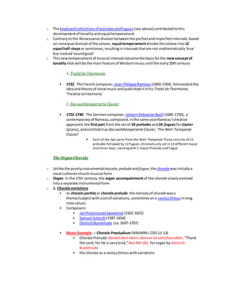 o The keyboardcollectionsof preludesandfugues (see above) contributedtothis
developmentof tonalityandequal temperament
o Contraryto the Renaissance divisionbetweenthe perfectandimperfectintervals,based
on nonequal divisionof the octave, equal temperamentdividesthe octave into 12
eqaul half-stepsor semitones,resultinginintervalsthatare not mathematically'true'
but instead'soundgood'
o Thisnewtemperamentof musical intervalsbecamethe basisforthe newconceptof
tonality that will be the main feature of Westernmusicuntil the early20thcentury
1. Traitéde l'harmonie
 1722: The French composer, Jean-PhilippeRameau (1683-1764), formulatedthe
ideaandtheoryof tonal musicand publisheditinhis Traité de l'harmonie,
'Treatise onHarmony'
2. DaswohltemperierteClavier
 1722-1740: The Germancomposer, JohannSebastianBach (1685-1750), a
contemporaryof Rameau,composed,inthe same yearRameau'streatise
appeared,the firstpart fromthe setof 24 preludes and24 fuguesforclavier
(piano),andentitleditas DaswohltemperierteClavier, 'The Well-Tempered
Clavier'
 Each of the two parts from the Well-Tempered Piano consists of 12
preludes followed by 12 fugues chromatically set in 12 different major
and minor keys, startingwith C-major Prelude and Fugue
The Organ Chorale
o Unlike the purelyinstrumentaltoccata,preludeandfugue,the choralewasinitiallya
vocal Lutheranchurch musical form
o Organ: In the 17th century,the organ accompanimentof the choraleslowlyevolved
intoa separate instrumental form
o 1. Choralevariations
 or chorale partita or chorale prelude: the melodyof choralewasa
theme/subjectwithasetof variations,sometimesona cantusfirmus inlong
note values
 Composers:
 Jan PieterszoonSweelinck (1562-1621)
 Samuel Scheidt(1587-1654)
 DietrichBuxtehude (ca.1637-1707)
 Music Example -- Chorale Praeludium(NRAWMI,CD5:11-13)
 Chorale Prelude:DanketdemHerrn,denn er ist sehrfreundlich,"Thank
the Lord, for He is verykind," Bux WV 181, for organ by Dietrich
Buxtehude
 the chorale as a cantusfirmus withvariations
 