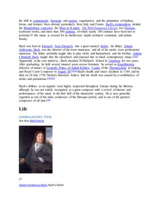 his skill in counterpoint, harmonic and motivic organisation, and the adaptation of rhythms,
forms, and textures from abroad, particularly from Italy and France. Bach's compositions include
the Brandenburg concertos, the Mass in B minor, The Well-Tempered Clavier, two Passions,
keyboard works, and more than 300 cantatas, of which nearly 100 cantatas have been lost to
posterity.[2] His music is revered for its intellectual depth, technical command, and artistic
beauty.
Bach was born in Eisenach, Saxe-Eisenach, into a great musical family; his father, Johann
Ambrosius Bach, was the director of the town musicians, and all of his uncles were professional
musicians. His father probably taught him to play violin and harpsichord, and his brother, Johann
Christoph Bach, taught him the clavichord and exposed him to much contemporary music.[3][4]
Apparently at his own initiative, Bach attended St Michael's School in Lüneburg for two years.
After graduating, he held several musical posts across Germany: he served as Kapellmeister
(director of music) to Leopold, Prince of Anhalt-Köthen, Cantor of the Thomasschule in Leipzig,
and Royal Court Composer to August III.[5][6] Bach's health and vision declined in 1749, and he
died on 28 July 1750. Modern historians believe that his death was caused by a combination of
stroke and pneumonia.[7][8][9]
Bach's abilities as an organist were highly respected throughout Europe during his lifetime,
although he was not widely recognised as a great composer until a revival of interest and
performances of his music in the first half of the nineteenth century. He is now generally
regarded as one of the main composers of the Baroque period, and as one of the greatest
composers of all time.[10]
Life
Childhood(1685–1703)
See also:Bach family
JohannAmbrosiusBach,Bach's father
 