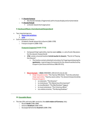 o 2. ChoraleFantasia
 the chorale melodyisfragmented,withvirtuosodisplayandornamentation
o 3. ChoralePrelude
 a chorale-basedshortorganpiece
II. KeyboardMusic:ClavichordandHarpsichord
 Two importantgenres:
1. theme and variations
2. suite
 Suite composersinFrance:
o Elisabeth-Claude Jacquetde LaGuerre (1665-1729)
o FrançoisCouperin(1668-1733)
FrançoisCouperin (1668-1733)
 Composed Vingt-septordres, twenty-sevenordres,i.e.setsof suite-like pieces
for the clavecin (harpsichord)
 1716: wrote a musical treatise L'artde toucher le clavecin,"The Art of Playing
the Clavecin"
 The treatise containsdetailedinstructionsforfingeringandplayingthe
agréments,a special type of ornamentsforthe clavecin workedoutby
Couperin(see GroutandPalisca1996:370-371)
 Music Example -- Ordre (NRAWMI, CD5:14-19 [CD2:28-30])
 Vingt-cinquièmeordre, "The Twenty-fifthOrdre,"fromthe collection
Vingt-septordres, "Twenty-sevenordres,"forclavecin (harpsichord) by
FrançoisCouperin
 La visionaire,"The Dreamer"
 La misterieuse,"The MysteriousOne [woman]"
 La monflambert,"The Monflambert"(gigue)
 La musevictorieuse,"The VictoriousMuse"
 Les ombreserrantes,"The RovingShadows"
III. EnsembleMusic
 The late 17th and early18th centuries:the violinmakersofCremona,Italy:
o NicolòAmati (1596-1684)
o AntonioStradivari (1644-1737)
o Giuseppe Bartolomeo Guarneri (1698-1744)
 