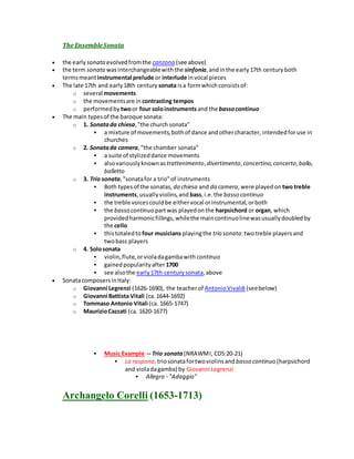 The EnsembleSonata
 the early sonata evolvedfromthe canzona (see above)
 the term sonata wasinterchangeablewiththe sinfonia,andinthe early17th centuryboth
termsmeantinstrumental prelude or interlude invocal pieces
 The late 17th and early18th century sonata isa formwhichconsistsof:
o several movements
o the movementsare in contrasting tempos
o performedby twoor four soloinstruments and the bassocontinuo
 The main typesof the baroque sonata:
o 1. Sonatada chiesa,"the church sonata"
 a mixture of movements,bothof dance andothercharacter, intendedforuse in
churches
o 2. Sonatada camera,"the chamber sonata"
 a suite of stylizeddance movements
 alsovariouslyknownas trattenimento,divertimento,concertino,concerto,ballo,
balletto
o 3. Trio sonata,"sonatafor a trio"of instruments
 Both typesof the sonatas, da chiesa and da camera,were playedon two treble
instruments,usuallyviolins,and bass,i.e.the basso continuo
 the treble voicescouldbe eithervocal orinstrumental,orboth
 the basso continuo partwas playedonthe harpsichord or organ, which
providedharmonicfillings,whilethe maincontinuolinewasusuallydoubledby
the cello
 thistotaledto four musicians playingthe trio sonata:twotreble playersand
twobass players
o 4. Solosonata
 violin,flute,orvioladagambawith continuo
 gainedpopularityafter1700
 see alsothe early17th centurysonata,above
 SonatacomposersinItaly:
o Giovanni Legrenzi (1626-1690), the teacherof AntonioVivaldi (seebelow)
o Giovanni Battista Vitali (ca.1644-1692)
o Tommaso Antonio Vitali (ca. 1665-1747)
o MaurizioCazzati (ca. 1620-1677)
 Music Example -- Trio sonata (NRAWMI, CD5:20-21)
 La raspona,triosonatafortwoviolinsand basso continuo (harpsichord
and violadagamba) by Giovanni Legrenzi
 Allegro - "Adaggio"
Archangelo Corelli (1653-1713)
 