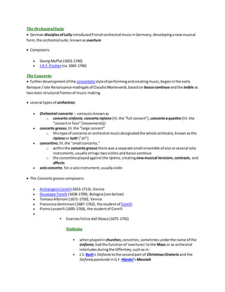 The OrchestralSuite
 German disciplesofLullyintroducedFrenchorchestral musicinGermany,developinganew musical
form,the orchestralsuite, knownas overture
 Composers:
 Georg Muffat(1653-1740)
 J.K.F.Fischer(ca.1665-1746)
The Concerto
 furtherdevelopmentof the concertato styleof performingandcreatingmusic,beganinthe early
Baroque / late Renaissance madrigalsof ClaudioMonteverdi,basedon bassocontinuo andthe treble as
twomain structural framesof music-making
 several typesof orchestras:
 Orchestral concerto -- variousluknownas
o concerto sinfonia,concertoripieno (lit.the "full concert"), concertoaquattro (lit.the
"concertin four"[movements])
 concerto grosso,lit.the "large concert"
o thistype of concerto or orchestral musicdesignatedthe whole orchestra,knownasthe
ripienoor tutti ("all")
 concertino,lit.the "small concerto,"
o withinthe concertogrosso there was a separate small ensemble of one orseveral solo
instruments,usuallystrings:twoviolinsand basso continuo
o the concertino playedagainstthe ripieno,creatingnewmusical tensions,contrasts, and
affects
 soloconcerto, for a soloinstrument,usuallyviolin
 The Concerto grosso composers:
 ArchangeloCorelli(1653-1713), Venice
 Giuseppe Torelli (1658-1709), Bologna(see below)
 TomasoAlbinoni (1671-1750), Venice
 FrancescoGeminiani (1687-1762), the studentof Corelli
 PietroLocatelli (1695-1764), the studentof Corelli

 EvaristoFelice dall'Abaco(1675-1742)
Sinfonia
 whenplayedin churches,concertos,sometimesunderthe name of the
sinfonia,hadthe functionof 'overtures'tothe Mass or as orchestral
interludesduringthe Offertory,suchasin:
 J.S. Bach's Sinfonia tothe secondpart of ChristmasOratorio and the
Sinfonia pastoraleinG.F. Händel'sMessiah
 