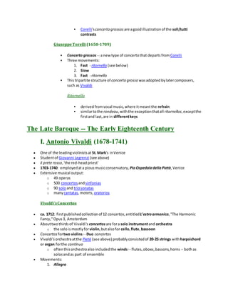  Corelli'sconcerto grossos are agoodillustrationof the soli/tutti
contrasts
GiuseppeTorelli (1658-1709)
 Concerto grossos -- a new type of concertothat departsfrom Corelli
 Three movements:
1. Fast - ritornello (see below)
2. Slow
3. Fast - ritornello
 Thistripartite structure of concerto grosso wasadoptedbylatercomposers,
such as Vivaldi
Ritornello
 derivedfromvocal music,where itmeantthe refrain
 similartothe rondeau,withthe exceptionthatall ritornellos,exceptthe
firstand last,are in differentkeys
The Late Baroque -- The Early Eighteenth Century
I. Antonio Vivaldi (1678-1741)
 One of the leadingviolinistsat St.Mark's inVenice
 Studentof Giovanni Legrenzi (see above)
 il prete rosso,'the red-headpriest'
 1703-1740: employedata piousmusicconservatory, PioOspedaledellaPietà,Venice
 Extensive musical output:
o 49 operas
o 500 concertos andsinfonias
o 90 soloand triosonatas
o manycantatas, motets, oratorios
Vivaldi'sConcertos
 ca. 1712: firstpublishedcollectionof 12 concertos,entitled L'estroarmonico,"The Harmonic
Fancy,"Opus3, Amsterdam
 Abouttwothirdsof Vivaldi's concertosare fora solo instrumentand orchestra
o the solois mostlyforviolin,butalsofor cello,flute,bassoon
 Concertos fortwo violins-- Duo concertos
 Vivaldi'sorchestraatthe Pietà (see above) probablyconsistedof 20-25 strings withharpsichord
or organ forthe continuo
o oftenthisorchestraalsoincludedthe winds-- flutes,oboes,bassons,horns -- bothas
solosandas part of ensemble
 Movements:
1. Allegro
 