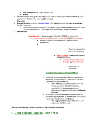 2. Slow Movement(e.g. Largo,Adagio,etc.)
3. Allegro
 Abandonmentof the fugal treatmentof voicesinfavourof amore homophonictexture,with
emphasisonthe outertwovoices, treble andbass
 Ritornellos
 Dramatic tensionsbetweenthe soli andtutti -- the soloistbecomesthe main personalityin
Vivaldi's concertos
o Purelyinstrumental treatmentof the operaticstyle of ritornelloariainwhichthe singer
-- in thiscase the soloist -- exchangesdramaticmomentswiththe orchestra
 Chromaticism
 Music Example -- Concerto grosso (NRAWMI,CD5:27-34 [CD2:34-40])
 Concertogrossoin G Minor, Op.3, No. 2, RV 578 by AntonioVivaldi
 Adagio e spiccato (FirstMovement) - Allegro (Second
Movement)

 Concertino:twoviolins
and a cello(continuo)
 Music Example -- The ViolinConcerto
(NRAWMI, CD5:35)
 Concertofor Violin,Op.9,No.
2, RV 345 byAntonioVivaldi
 Largo (Second
Movement)
Vivaldi's'Classicism' and ProgramMusic
 Vivaldi hasintroducedanew style inEuropeanmusic,
whichmay be understoodasa precursorof the later
Classicismof Haydn and Mozart
 In hissinfonias,Vivaldihasalsofoundedthe
mainprinciplesof classical symphony,
especiallyinits homophonicstructure
 His concertoshave alsoinfluencedthe Classical
concerto
 In hismusic,Vivaldi attemptedtoimitate nature and
thusmusically depictnon- or extramusical phenomena,
especiallyinhisconcertos FourSeasons
 This programaticattitude will be carriedtoan
extreme inthe 19th century
The Early 18th Century -- Vivaldi,Rameau, J.S. Bach, Händel -- Continued
II. Jean-Philippe Rameau (1683-1764)
 