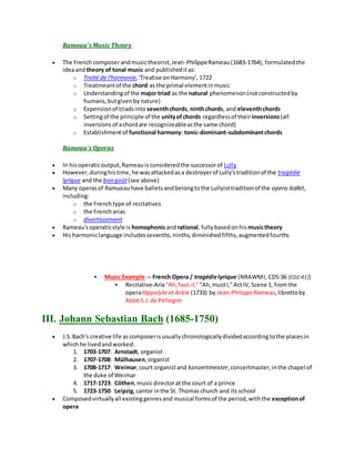 Rameau's MusicTheory
 The French composerandmusictheorist,Jean-PhilippeRameau(1683-1764), formulatedthe
ideaand theory of tonal music and publisheditas:
o Traité de l'harmonie,'Treatise onHarmony', 1722
o Treatmeantof the chord as the primal elementinmusic
o Understandingof the major triad as the natural phenomenon(notconstructedby
humans,butgivenbynature)
o Expensionof triadsinto seventhchords,ninthchords, and eleventhchords
o Settingof the principle of the unityofchords regardlessof theirinversions(all
inversionsof achordare recognizeableasthe same chord)
o Establishmentof functional harmony: tonic-dominant-subdominantchords
Rameau's Operas
 In hisoperaticoutput,Rameauisconsideredthe successorof Lully
 However,duringhistime,he wasattackedasa destroyerof Lully'straditionof the tragédie
lyrique and the bon goût(see above)
 Many operasof Ramueauhave balletsandbelongtothe Lullyisttraditionof the opera-ballet,
including:
o the Frenchtype of recitatives
o the Frencharias
o divertissement
 Rameau'soperaticstyle is homophonicandrational, fullybasedonhis musictheory
 His harmoniclanguage includessevenths,ninths,diminishedfifths,augmentedfourths
 Music Example -- French Opera / tragédielyrique (NRAWMI, CD5:36 [CD2:41])
 Recitative-Aria"Ah,faut-il,""Ah,mustI,"ActIV,Scene 1, fromthe
operaHippolyte et Aricie (1733) by Jean-Philippe Rameau,librettoby
Abbé S.J.de Pellegrin
III. Johann Sebastian Bach (1685-1750)
 J.S.Bach's creative life ascomposerisusuallychronologicallydividedaccordingtothe placesin
whichhe livedandworked:
1. 1703-1707: Arnstadt, organist
2. 1707-1708: Mülhausen,organist
3. 1708-1717: Weimar,court organistand konzertmeister,concertmaster,inthe chapel of
the duke of Weimar
4. 1717-1723: Cöthen,musicdirectorat the court of a prince
5. 1723-1750: Leipzig,cantor inthe St. Thomaschurch and its school
 Composedvirtuallyall existinggenresand musical formsof the period,withthe exceptionof
opera
 